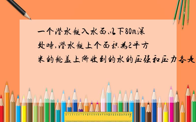 一个潜水艇入水面以下80m深处时,潜水艇上个面积为2平方米的舱盖上所收到的水的压强和压力各是多大