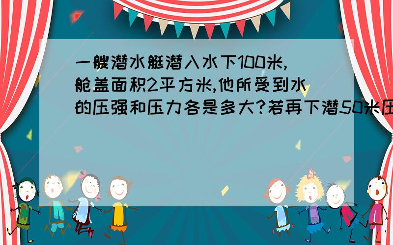 一艘潜水艇潜入水下100米,舱盖面积2平方米,他所受到水的压强和压力各是多大?若再下潜50米压力变多大?