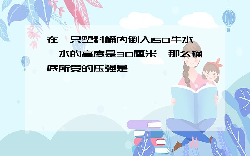 在一只塑料桶内倒入150牛水,水的高度是30厘米,那么桶底所受的压强是