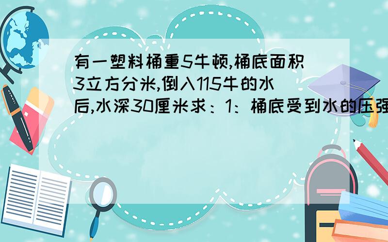 有一塑料桶重5牛顿,桶底面积3立方分米,倒入115牛的水后,水深30厘米求：1：桶底受到水的压强,压力各为多少?2：若将桶底放在水平面上,水桶对地面的压强,压力有各为多少?