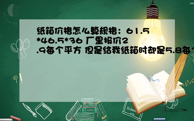 纸箱价格怎么算规格：61.5*46.5*36 厂里报价2.9每个平方 但是给我纸箱时却是5.8每个.我是用(长*宽+长*高+宽*高)*2*2.9=3块多钱哦,请问他为什么要收我5.8元.是我算错了,还是有什么其它?