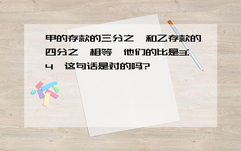 甲的存款的三分之一和乙存款的四分之一相等,他们的比是3:4,这句话是对的吗?