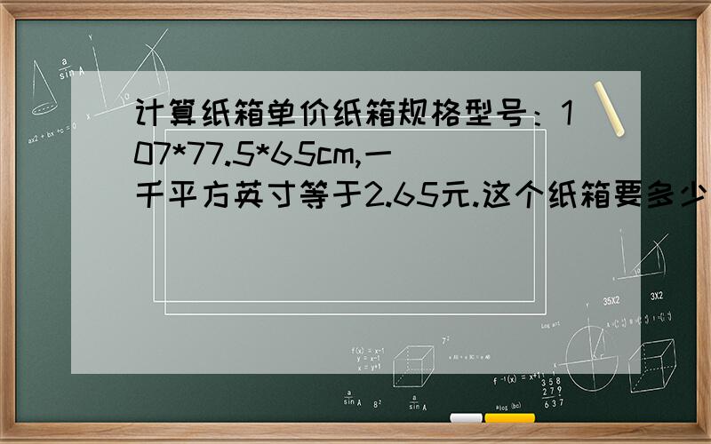 计算纸箱单价纸箱规格型号：107*77.5*65cm,一千平方英寸等于2.65元.这个纸箱要多少钱一个啊?越详细越好.