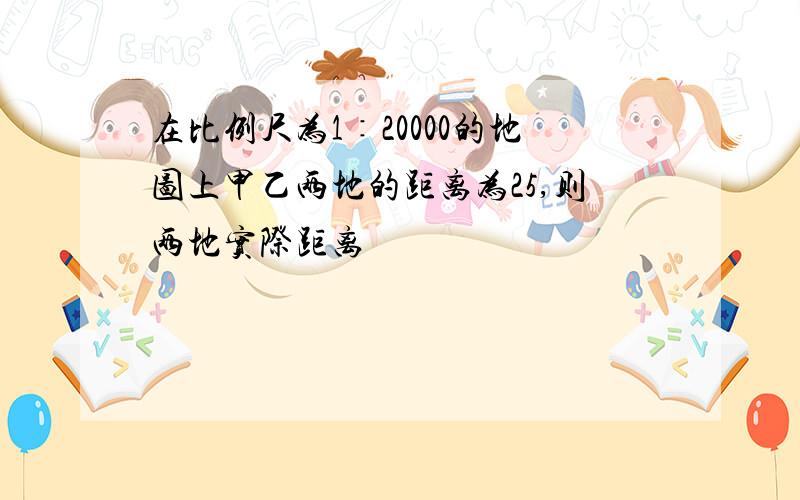 在比例尺为1∶20000的地图上甲乙两地的距离为25,则两地实际距离