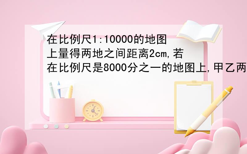 在比例尺1:10000的地图上量得两地之间距离2cm,若在比例尺是8000分之一的地图上,甲乙两地相距多少厘米