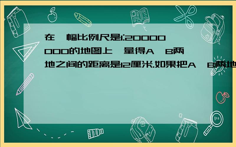 在一幅比例尺是1:20000000的地图上,量得A、B两地之间的距离是12厘米.如果把A、B两地画在另一幅比例尺是1：60000000的地图上,两地间的图上距离是多少?咳咳咳、、、坐等=0=