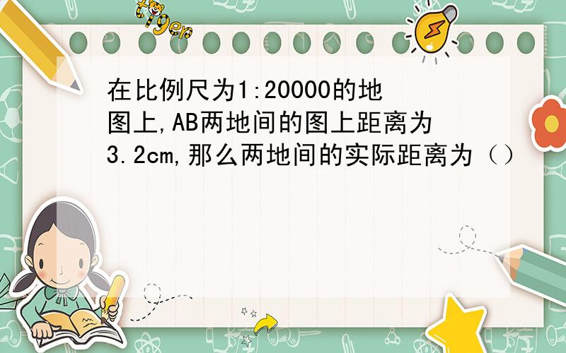 在比例尺为1:20000的地图上,AB两地间的图上距离为3.2cm,那么两地间的实际距离为（）