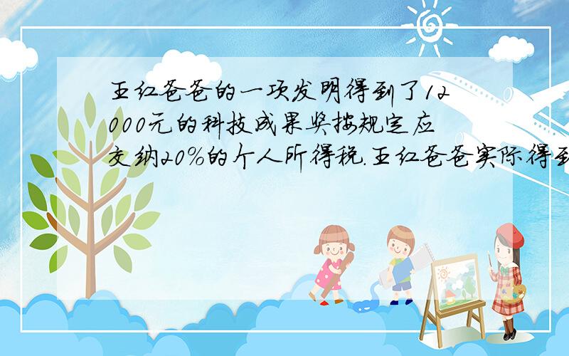 王红爸爸的一项发明得到了12000元的科技成果奖按规定应交纳20%的个人所得税.王红爸爸实际得到奖金多少元急需!