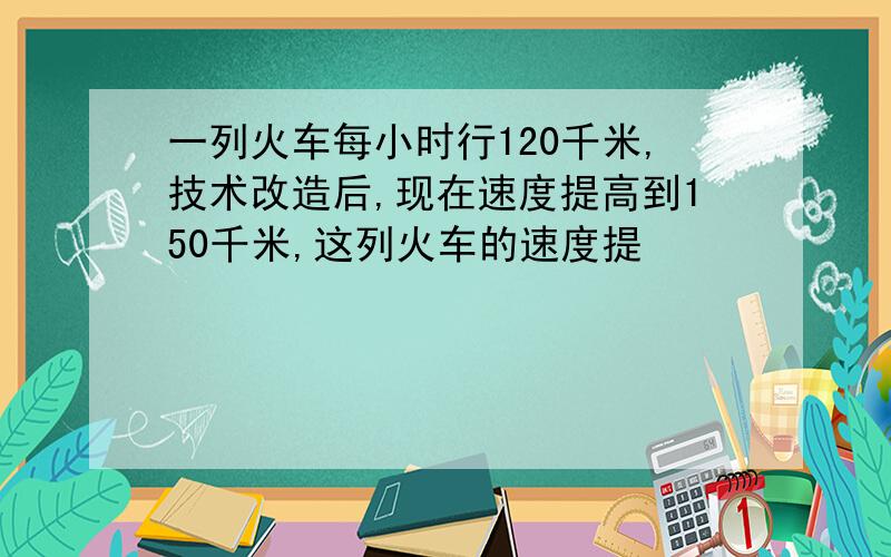 一列火车每小时行120千米,技术改造后,现在速度提高到150千米,这列火车的速度提