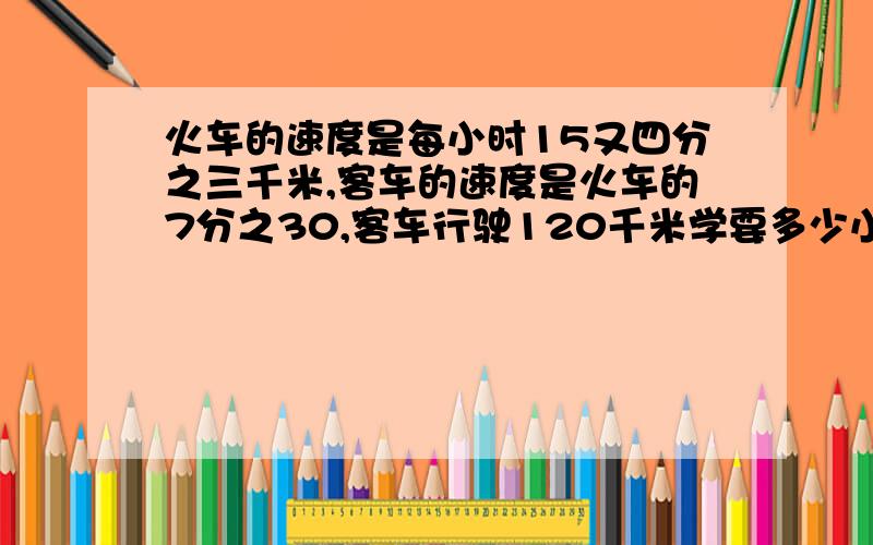 火车的速度是每小时15又四分之三千米,客车的速度是火车的7分之30,客车行驶120千米学要多少小时?最好算式也有.