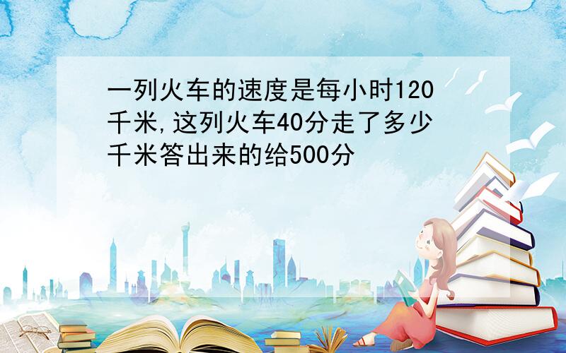 一列火车的速度是每小时120千米,这列火车40分走了多少千米答出来的给500分