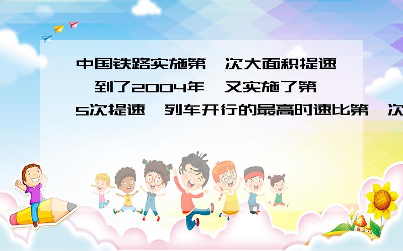 中国铁路实施第一次大面积提速,到了2004年,又实施了第5次提速,列车开行的最高时速比第一次提高了20公里已知这两次提速后,第一次和第五次的最高时速之比为7：8,问中国铁路第五次提速后,