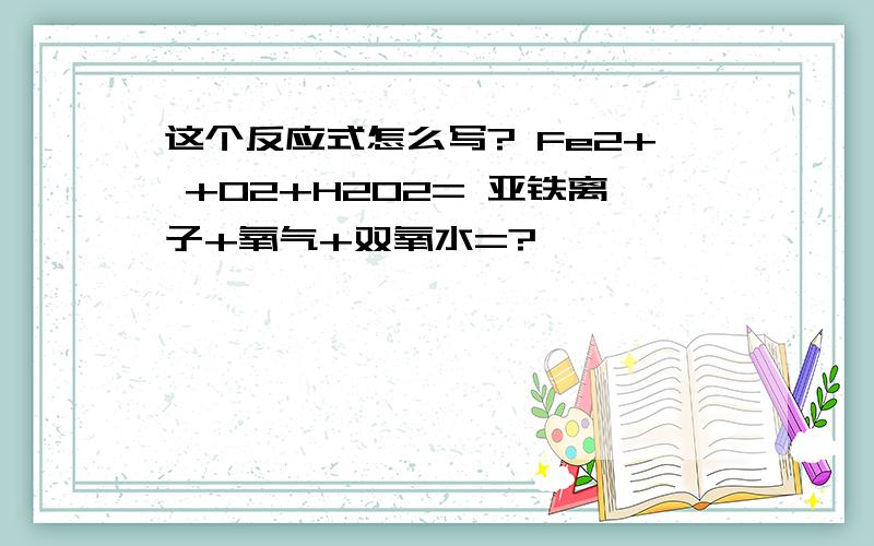 这个反应式怎么写? Fe2+ +O2+H2O2= 亚铁离子+氧气+双氧水=?