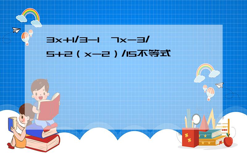 3x+1/3-1＜7x-3/5+2（x-2）/15不等式,