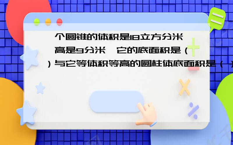 一个圆锥的体积是18立方分米,高是9分米,它的底面积是（）与它等体积等高的圆柱体底面积是（）