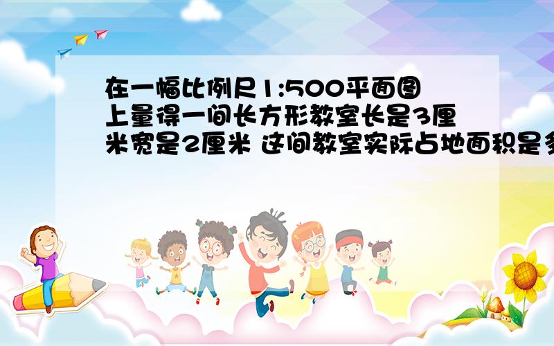 在一幅比例尺1:500平面图上量得一间长方形教室长是3厘米宽是2厘米 这间教室实际占地面积是多少平方米