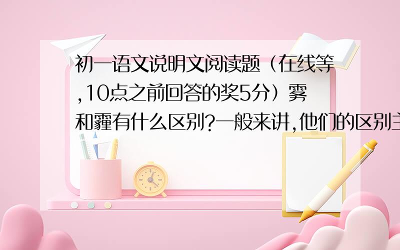 初一语文说明文阅读题（在线等,10点之前回答的奖5分）雾和霾有什么区别?一般来讲,他们的区别主要在于水分含量的大小：水分含量达到90%以上的叫雾,水分含量低于80%的叫霾.80%-90%之间的则