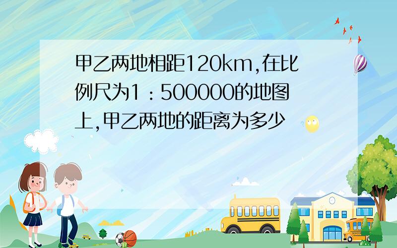 甲乙两地相距120km,在比例尺为1：500000的地图上,甲乙两地的距离为多少