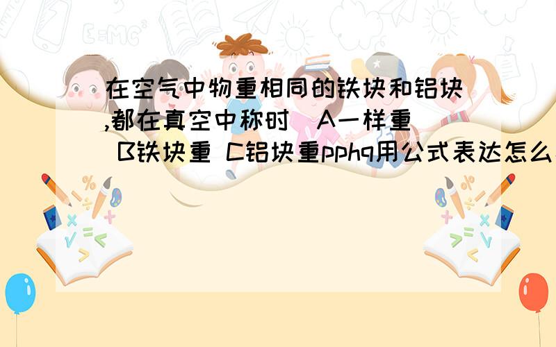 在空气中物重相同的铁块和铝块,都在真空中称时  A一样重 B铁块重 C铝块重pphq用公式表达怎么样？