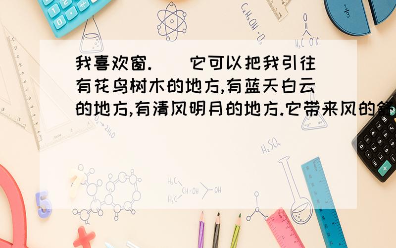 我喜欢窗.　　它可以把我引往有花鸟树木的地方,有蓝天白云的地方,有清风明月的地方.它带来风的舒畅,光的明亮,它更是生活中的一首诗、一幅画、一段暇想、一片心境、一点安慰或一些希