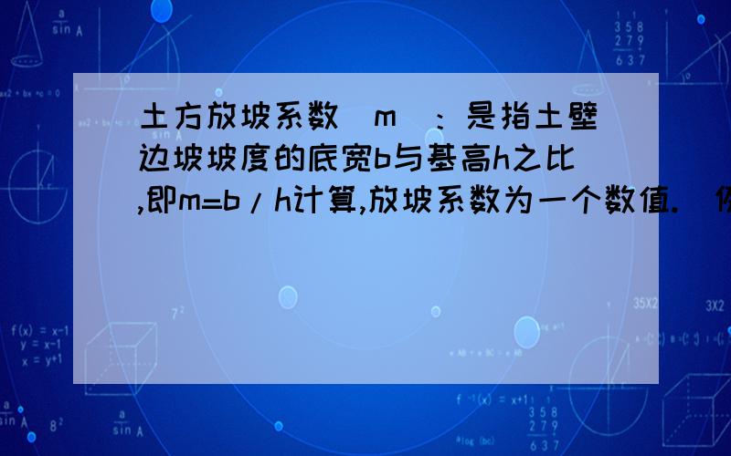 土方放坡系数（m)：是指土壁边坡坡度的底宽b与基高h之比,即m=b/h计算,放坡系数为一个数值.（例：b为0.3,h为0.6,则放坡系数为0.5）边坡坡度：指基高h与底宽b之比,即h：b=1：xx,既是平常所说按1