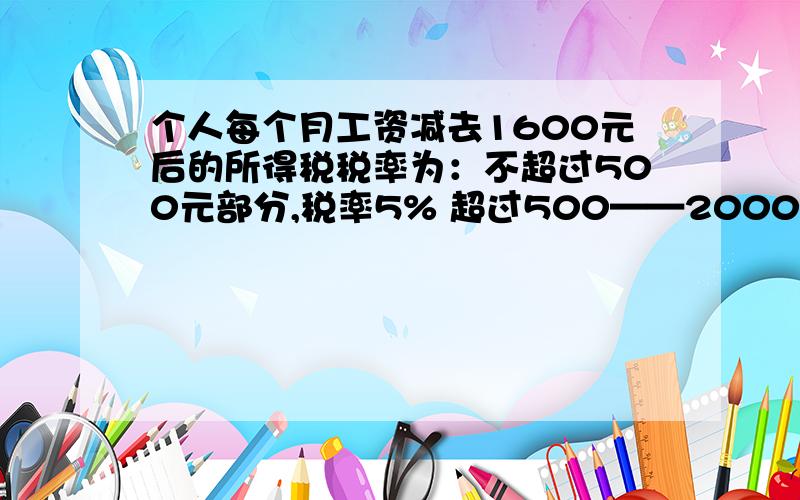 个人每个月工资减去1600元后的所得税税率为：不超过500元部分,税率5% 超过500——2000元,税率10% 超过2.个人每个月工资减去1600元后的所得税税率为：不超过500元部分,税率5%超过500——2000元,税