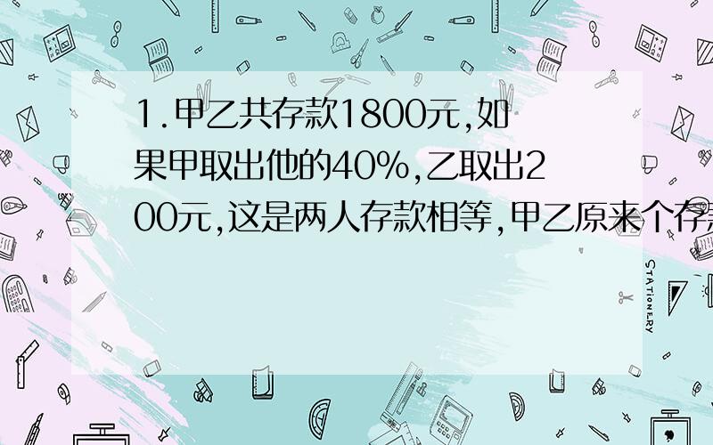 1.甲乙共存款1800元,如果甲取出他的40%,乙取出200元,这是两人存款相等,甲乙原来个存款多少元?2.幼儿1.甲乙共存款1800元,如果甲取出他的40%,乙取出200元,这是两人存款相等,甲乙原来个存款多少