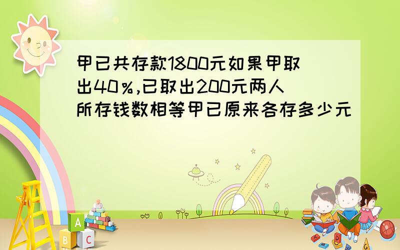 甲已共存款1800元如果甲取出40％,已取出200元两人所存钱数相等甲已原来各存多少元