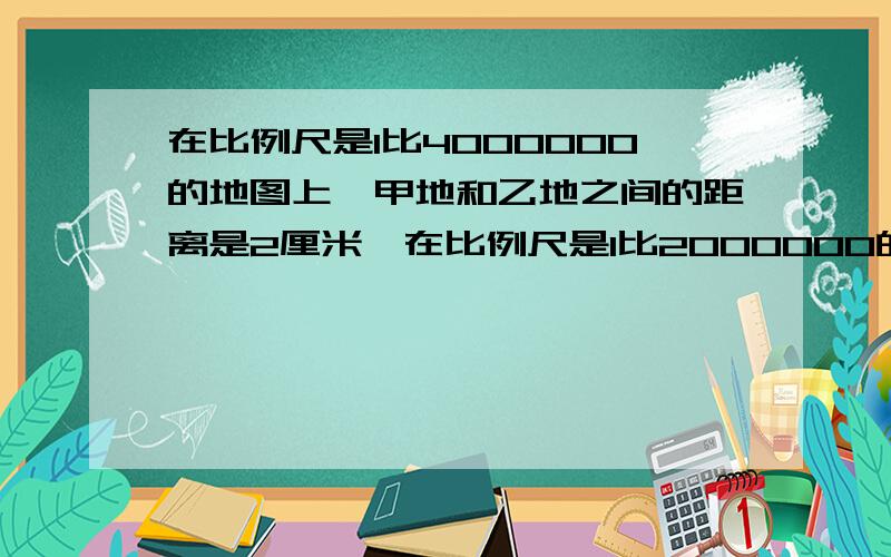 在比例尺是1比4000000的地图上,甲地和乙地之间的距离是2厘米,在比例尺是1比2000000的地图上,它们之间的距离是多少厘米