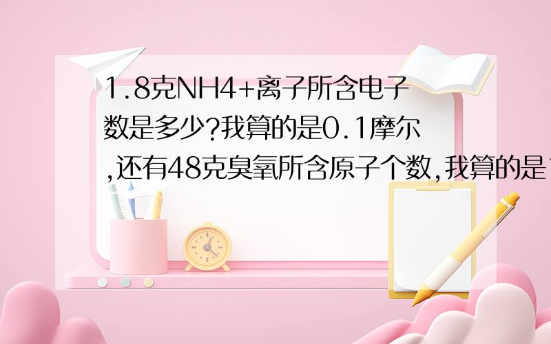 1.8克NH4+离子所含电子数是多少?我算的是0.1摩尔,还有48克臭氧所含原子个数,我算的是1摩尔,