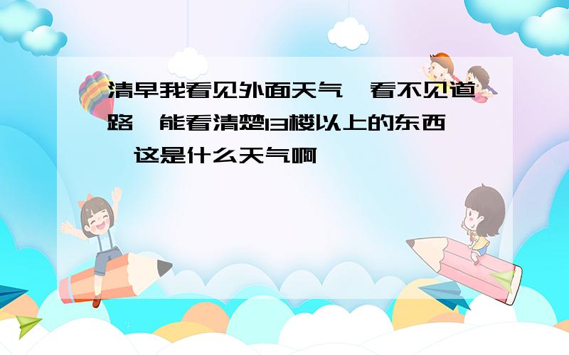 清早我看见外面天气,看不见道路,能看清楚13楼以上的东西,这是什么天气啊,