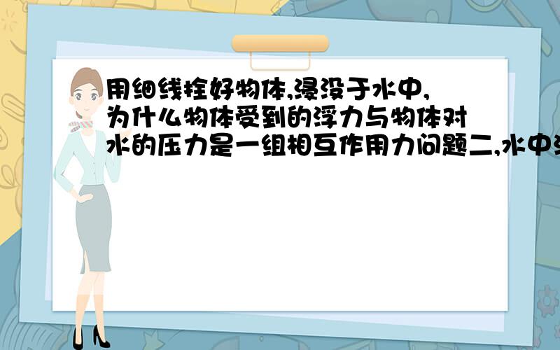 用细线拴好物体,浸没于水中,为什么物体受到的浮力与物体对水的压力是一组相互作用力问题二,水中沉底的物体,为什么物体对底面的压力和底面对物体的支持力是相互作用力请说明受力分析