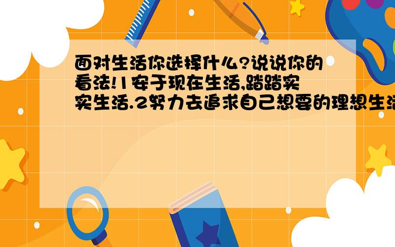 面对生活你选择什么?说说你的看法!1安于现在生活,踏踏实实生活.2努力去追求自己想要的理想生活.3不断去追求更好的生活.4不断去追求至好的生活.5追求开心的生活穷也好.6要和睦的生活,其