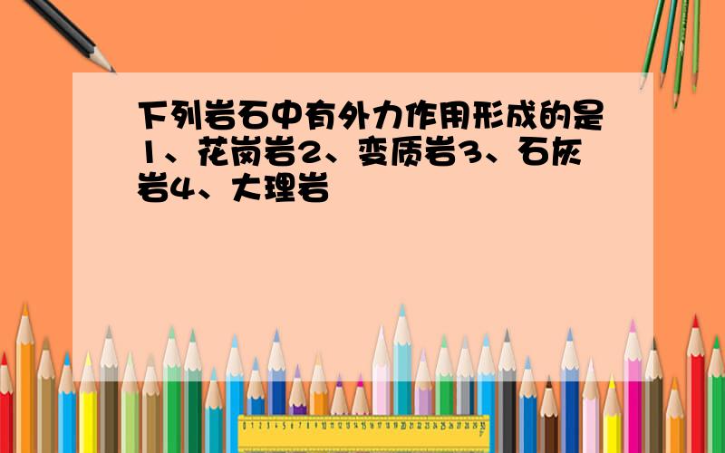 下列岩石中有外力作用形成的是1、花岗岩2、变质岩3、石灰岩4、大理岩