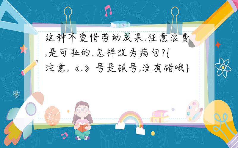 这种不爱惜劳动成果.任意浪费,是可耻的.怎样改为病句?{注意,《.》号是顿号,没有错哦}