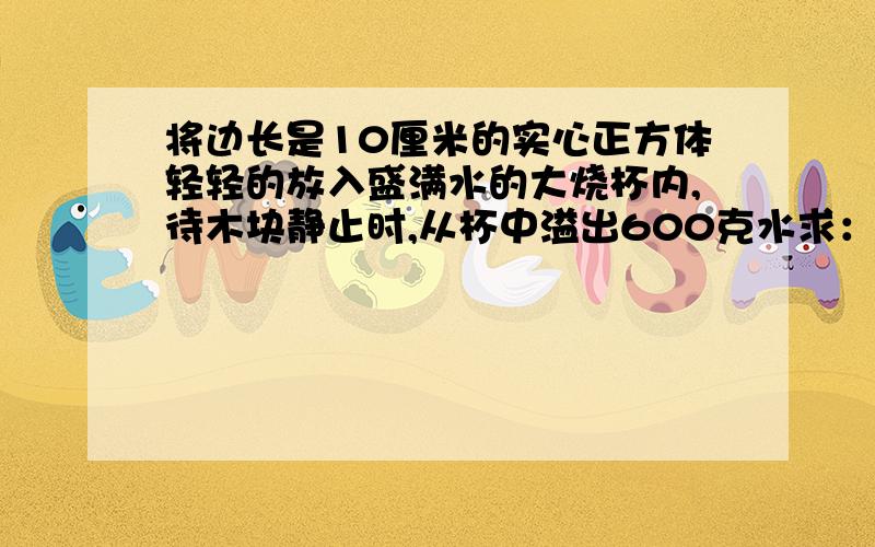 将边长是10厘米的实心正方体轻轻的放入盛满水的大烧杯内,待木块静止时,从杯中溢出600克水求：①木块受到的浮力②木块的密度③木块下表面受到的水的压强本人看过这个题目后 前面题目