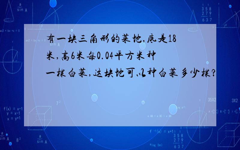 有一块三角形的菜地,底是18米,高6米每0.04平方米种一棵白菜,这块地可以种白菜多少棵?