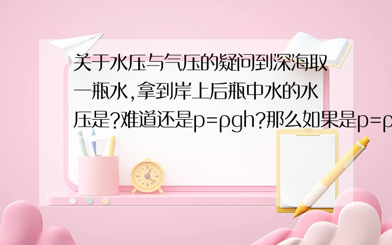 关于水压与气压的疑问到深海取一瓶水,拿到岸上后瓶中水的水压是?难道还是p=ρgh?那么如果是p=ρgh,在深海盖上瓶盖后瓶子岂不会被挤爆?（用质地较软的瓶子,甚至气球）再海拔1米处取一瓶空