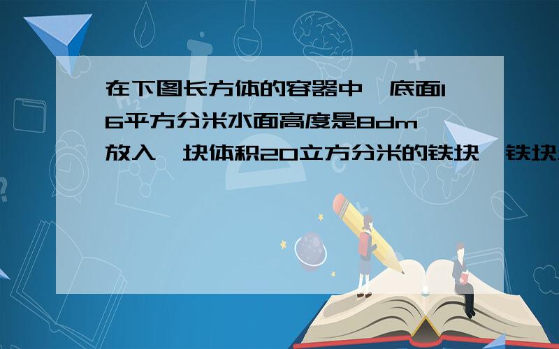 在下图长方体的容器中,底面16平方分米水面高度是8dm,放入一块体积20立方分米的铁块,铁块全部沉入