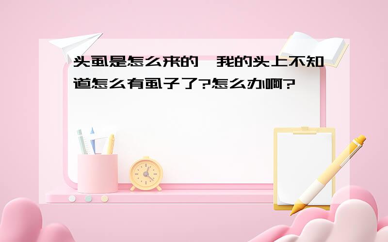 头虱是怎么来的,我的头上不知道怎么有虱子了?怎么办啊?