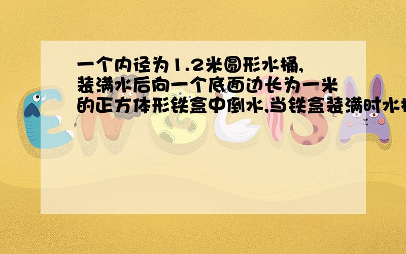 一个内径为1.2米圆形水桶,装满水后向一个底面边长为一米的正方体形铁盒中倒水,当铁盒装满时水桶高度下降了多少