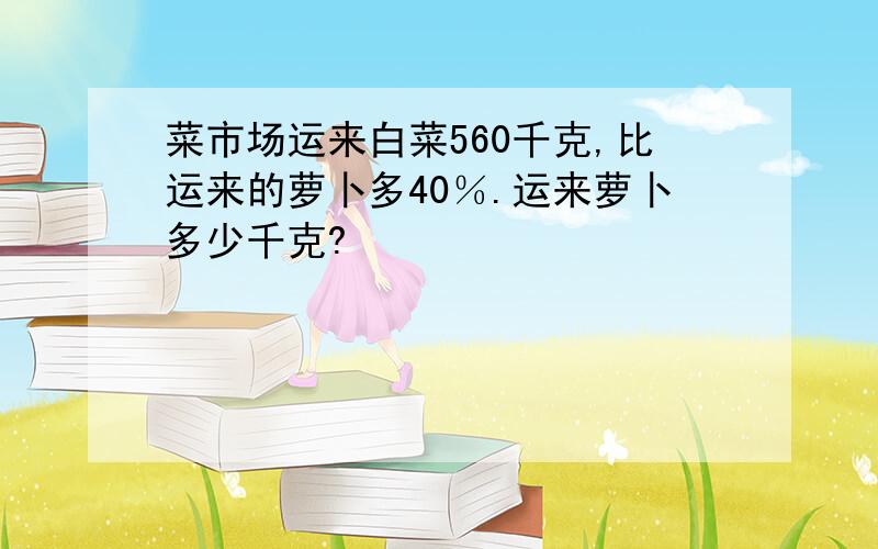 菜市场运来白菜560千克,比运来的萝卜多40％.运来萝卜多少千克?