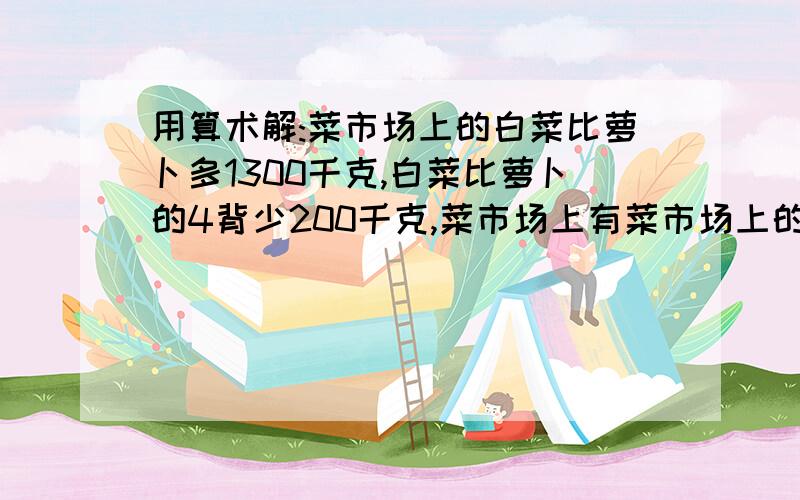 用算术解:菜市场上的白菜比萝卜多1300千克,白菜比萝卜的4背少200千克,菜市场上有菜市场上的白菜比萝卜多1300千克,白菜比萝卜的4背少200千克,菜市场上有白菜、萝卜各多少千克?