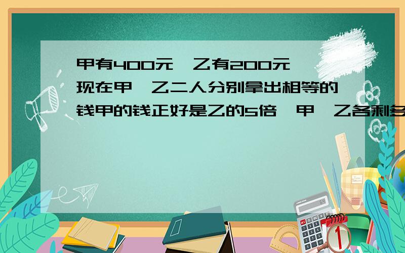 甲有400元,乙有200元,现在甲,乙二人分别拿出相等的钱甲的钱正好是乙的5倍,甲,乙各剩多少钱各剩多少钱?