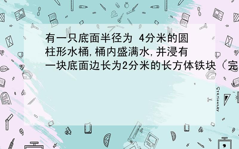 有一只底面半径为 4分米的圆柱形水桶,桶内盛满水,并浸有一块底面边长为2分米的长方体铁块（完全浸没）.有一只底面半径为 4分米的圆柱形水桶,桶内盛满水,并浸有一块底面 积为 6.28 平方