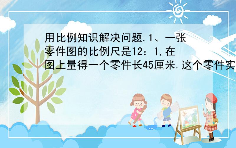 用比例知识解决问题.1、一张零件图的比例尺是12：1,在图上量得一个零件长45厘米.这个零件实际长多少?2、陈叔叔改进驾驶技术后,每行驶150km可节约汽油3.2L.则行驶1200km可以节约多少升汽油?