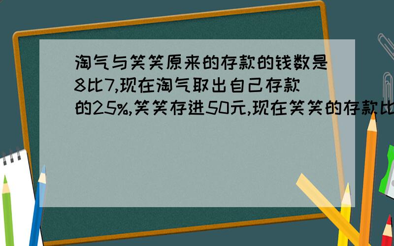 淘气与笑笑原来的存款的钱数是8比7,现在淘气取出自己存款的25%,笑笑存进50元,现在笑笑的存款比淘气多901、笑笑原来的存款比淘气现在的存款多多少元?2、淘气现在的存款与笑笑原来的存款