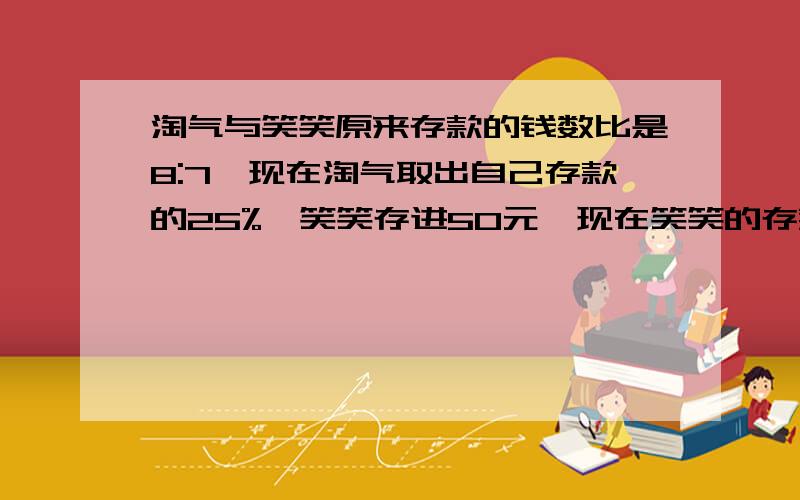 淘气与笑笑原来存款的钱数比是8:7,现在淘气取出自己存款的25%,笑笑存进50元,现在笑笑的存款比淘气多90元,淘气原有存款多少元?（过程、并讲解）