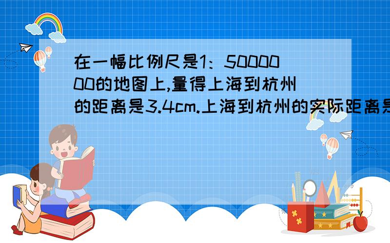 在一幅比例尺是1：5000000的地图上,量得上海到杭州的距离是3.4cm.上海到杭州的实际距离是多少?