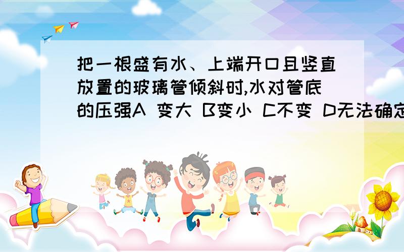 把一根盛有水、上端开口且竖直放置的玻璃管倾斜时,水对管底的压强A 变大 B变小 C不变 D无法确定